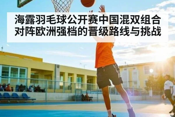 海露羽毛球公开赛中国混双组合对阵欧洲强档的晋级路线与挑战 | kaiyun