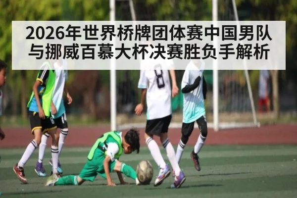 2026年世界桥牌团体赛中国男队与挪威百慕大杯决赛胜负手解析 | kaiyun